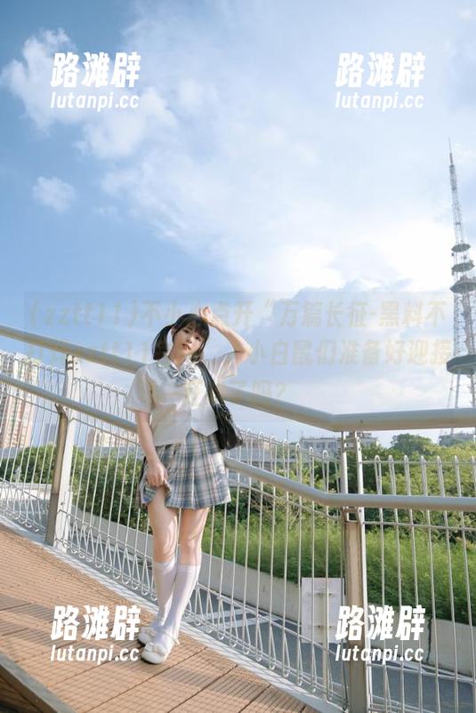 不小心点开“万篇长征-黑料不打烊zztt11官网”，小白鼠们准备好迎接狂欢了吗？