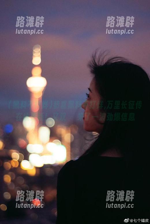 黑料不打烊 恭喜黑料不打烊,万里长征传在线更新!又双叒叕来了一波劲爆信息