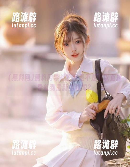 黑料网 黑料网导航?我是不是可以直接导航到最新的绯闻?